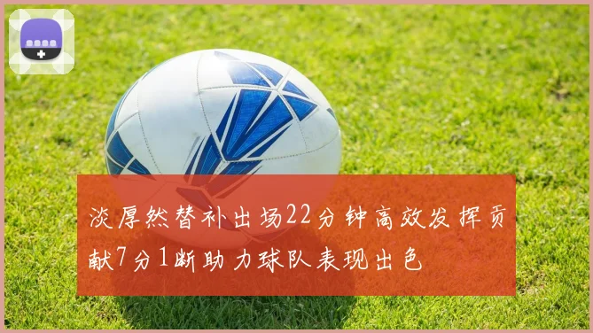 淡厚然替补出场22分钟高效发挥贡献7分1断助力球队表现出色