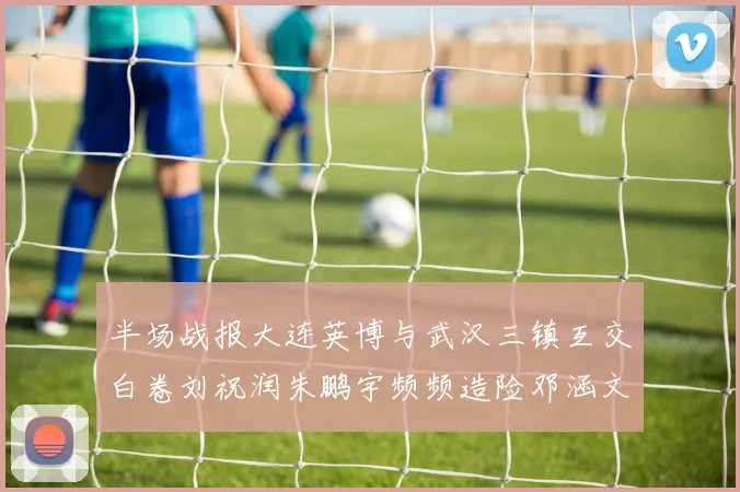 半场战报大连英博与武汉三镇互交白卷刘祝润朱鹏宇频频造险邓涵文因伤退场