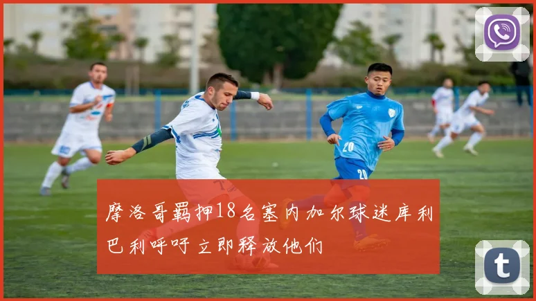 摩洛哥羁押18名塞内加尔球迷库利巴利呼吁立即释放他们