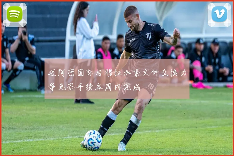 迈阿密国际与穆拉加紧文件交换力争免签手续本周内完成