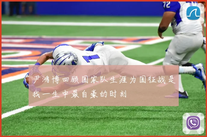 尹鸿博回顾国家队生涯为国征战是我一生中最自豪的时刻