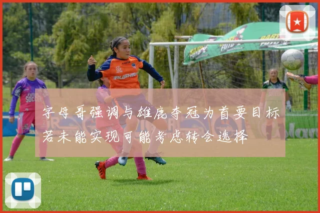 字母哥强调与雄鹿夺冠为首要目标若未能实现可能考虑转会选择