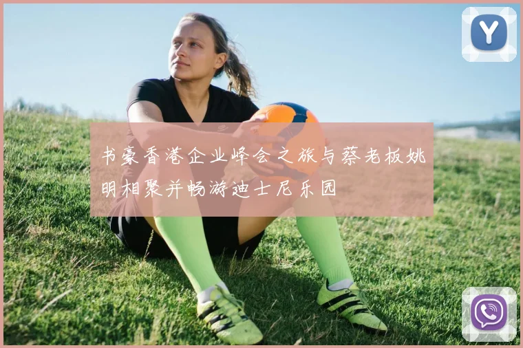 书豪香港企业峰会之旅与蔡老板姚明相聚并畅游迪士尼乐园