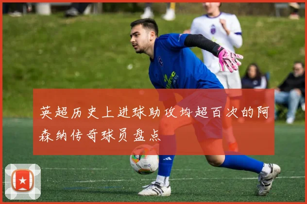 英超历史上进球助攻均超百次的阿森纳传奇球员盘点