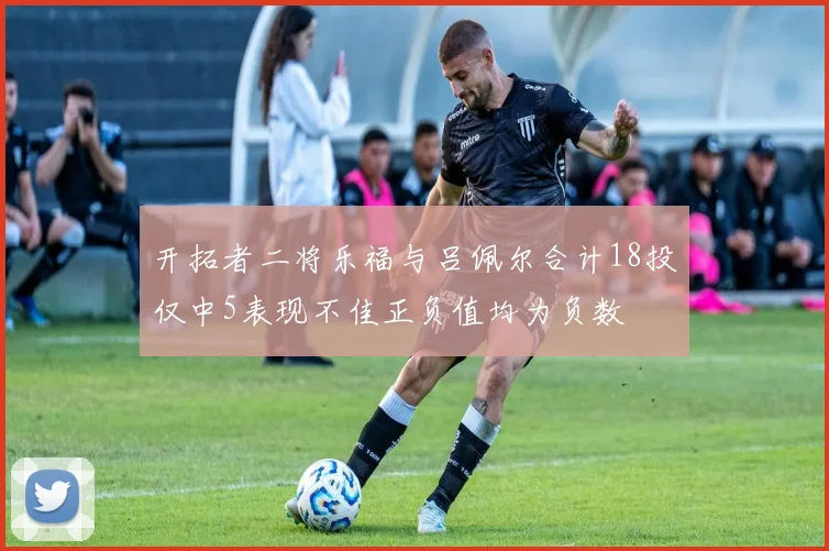 开拓者二将乐福与吕佩尔合计18投仅中5表现不佳正负值均为负数
