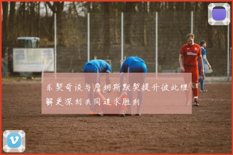 东契奇谈与詹姆斯默契提升彼此理解更深刻共同追求胜利