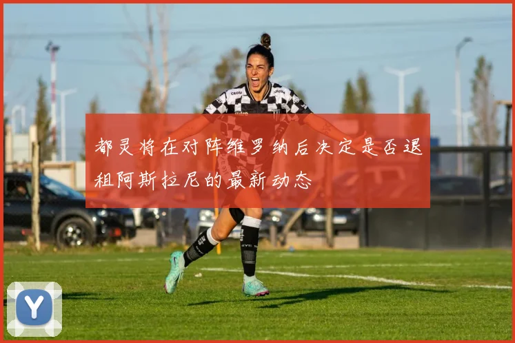都灵将在对阵维罗纳后决定是否退租阿斯拉尼的最新动态