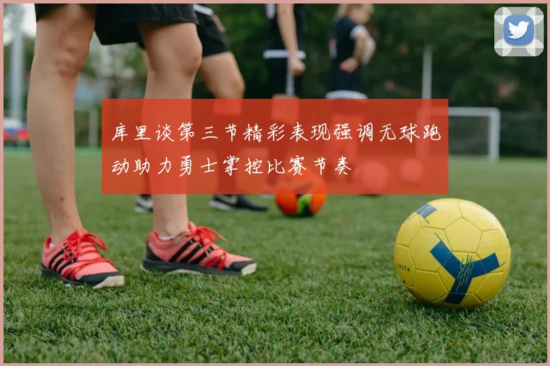 库里谈第三节精彩表现强调无球跑动助力勇士掌控比赛节奏