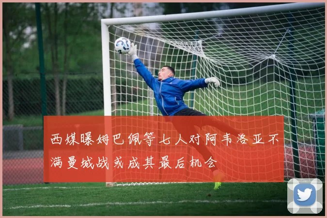 西媒曝姆巴佩等七人对阿韦洛亚不满曼城战或成其最后机会