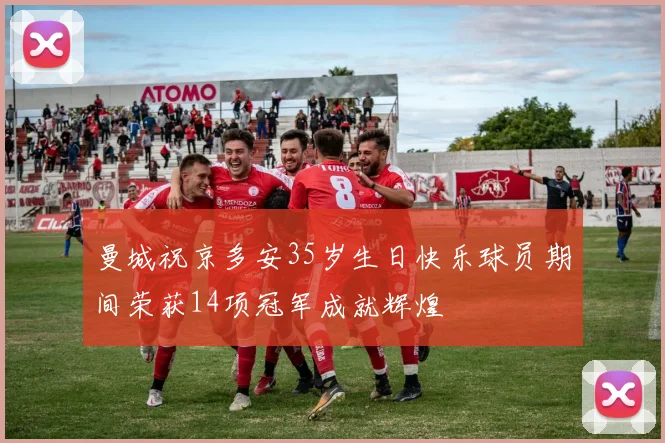 曼城祝京多安35岁生日快乐球员期间荣获14项冠军成就辉煌
