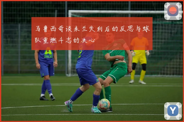 马鲁西奇谈米兰失利后的反思与球队重燃斗志的决心