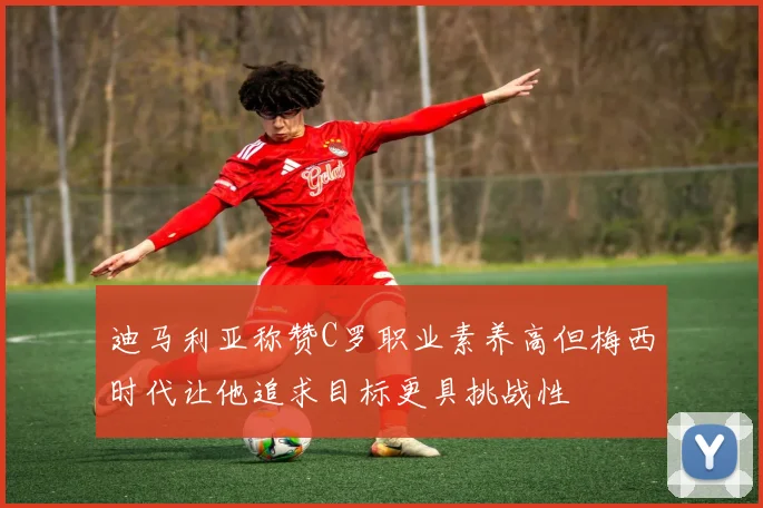 迪马利亚称赞C罗职业素养高但梅西时代让他追求目标更具挑战性