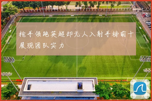 枪手领跑英超却无人入射手榜前十展现团队实力