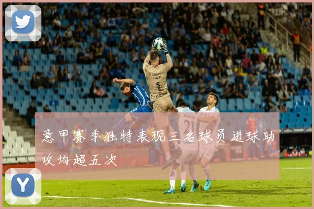 意甲赛季独特表现三名球员进球助攻均超五次
