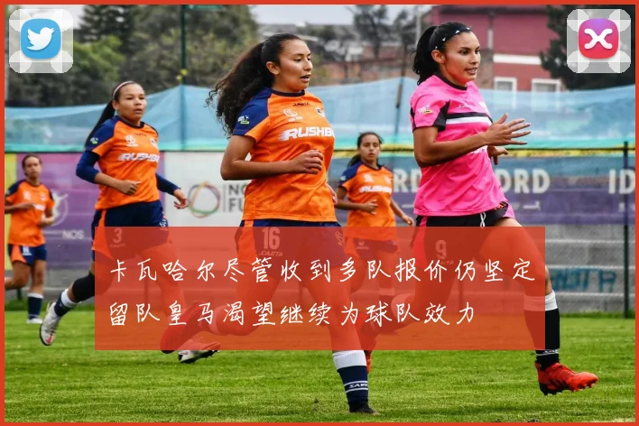 卡瓦哈尔尽管收到多队报价仍坚定留队皇马渴望继续为球队效力