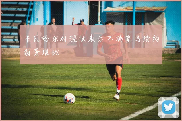 卡瓦哈尔对现状表示不满皇马续约前景堪忧
