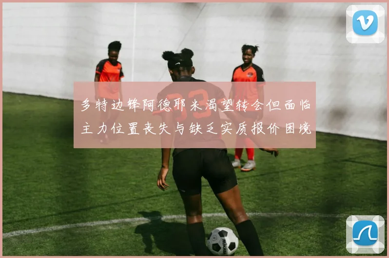 多特边锋阿德耶米渴望转会但面临主力位置丧失与缺乏实质报价困境