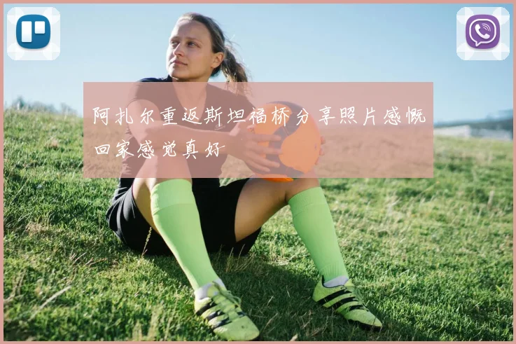 阿扎尔重返斯坦福桥分享照片感慨回家感觉真好