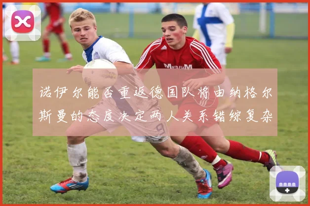 诺伊尔能否重返德国队将由纳格尔斯曼的态度决定两人关系错综复杂