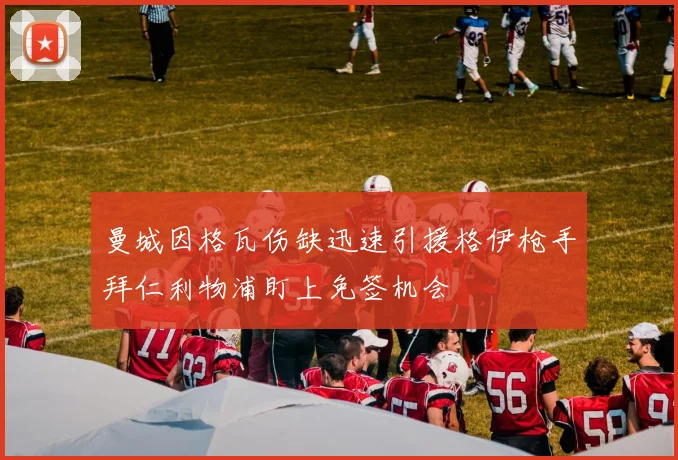 曼城因格瓦伤缺迅速引援格伊枪手拜仁利物浦盯上免签机会