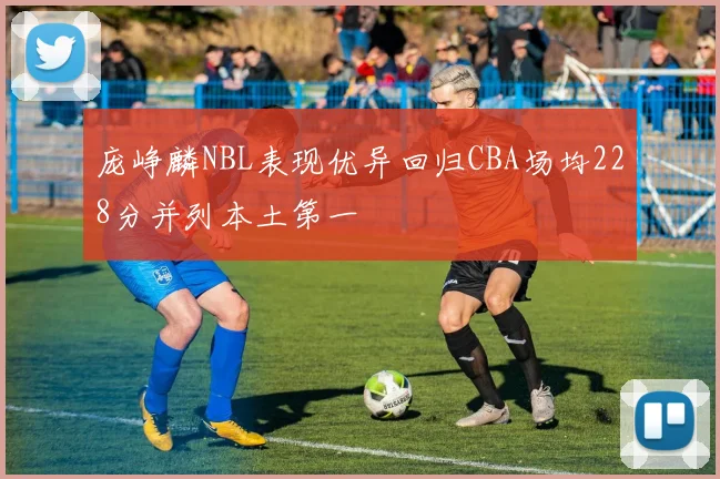 庞峥麟NBL表现优异回归CBA场均228分并列本土第一