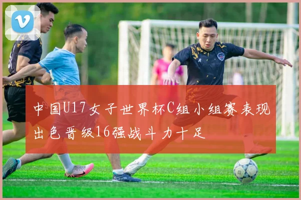 中国U17女子世界杯C组小组赛表现出色晋级16强战斗力十足