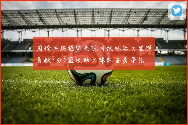 周琦半场强势表现内线统治力显现贡献7分5篮板助力球队奋勇争先