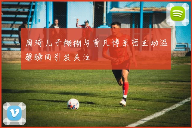 周琦儿子糊糊与曾凡博亲密互动温馨瞬间引发关注