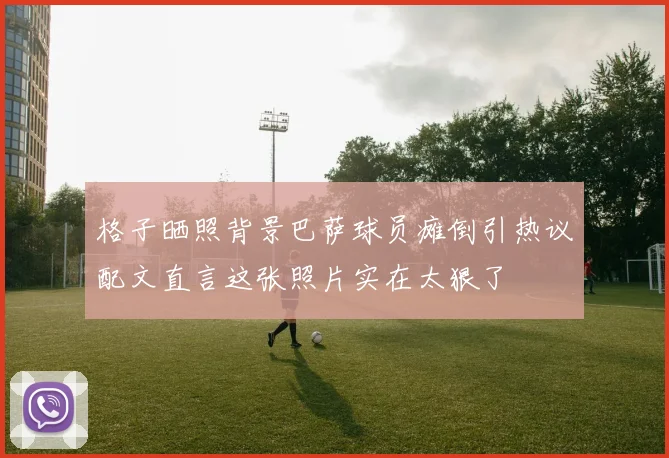 格子晒照背景巴萨球员瘫倒引热议配文直言这张照片实在太狠了