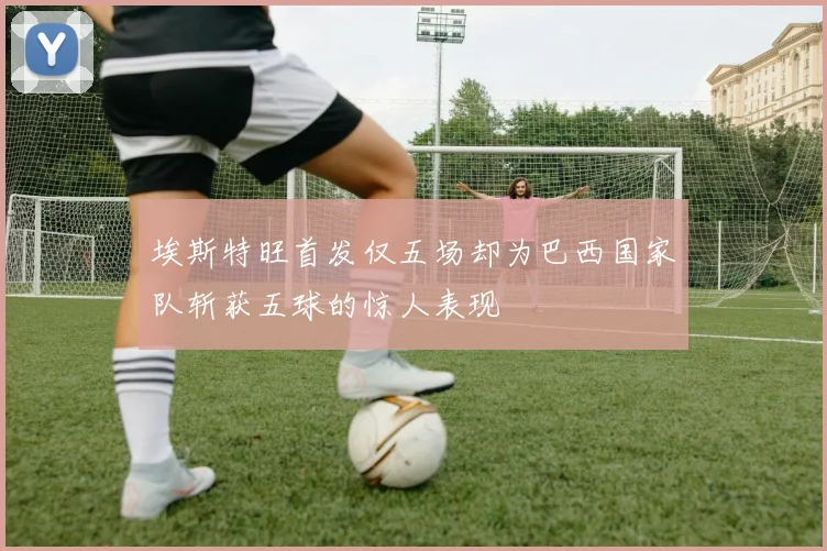 埃斯特旺首发仅五场却为巴西国家队斩获五球的惊人表现